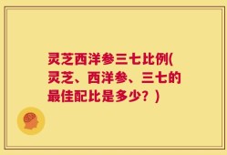 灵芝西洋参三七比例(灵芝、西洋参、三七的最佳配比是多少？)