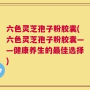 六色灵芝孢子粉胶囊(六色灵芝孢子粉胶囊——健康养生的最佳选择)