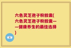 六色灵芝孢子粉胶囊(六色灵芝孢子粉胶囊——健康养生的最佳选择)