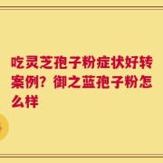 吃灵芝孢子粉症状好转案例？御之蓝孢子粉怎么样