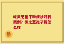 吃灵芝孢子粉症状好转案例？御之蓝孢子粉怎么样