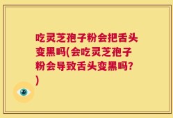 吃灵芝孢子粉会把舌头变黑吗(会吃灵芝孢子粉会导致舌头变黑吗？)