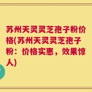 苏州天灵灵芝孢子粉价格(苏州天灵灵芝孢子粉：价格实惠，效果惊人)