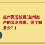 兰州灵芝胶囊(兰州出产的灵芝胶囊，你了解多少？)