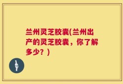 兰州灵芝胶囊(兰州出产的灵芝胶囊，你了解多少？)