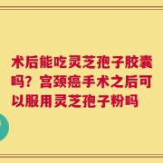 术后能吃灵芝孢子胶囊吗？宫颈癌手术之后可以服用灵芝孢子粉吗