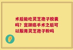 术后能吃灵芝孢子胶囊吗？宫颈癌手术之后可以服用灵芝孢子粉吗