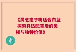 《灵芝孢子粉适合白蓝 探索其适配背后的奥秘与独特价值》