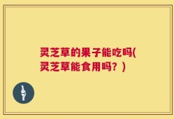 灵芝草的果子能吃吗(灵芝草能食用吗？)