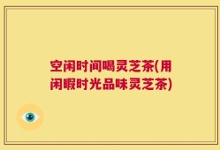 空闲时间喝灵芝茶(用闲暇时光品味灵芝茶)