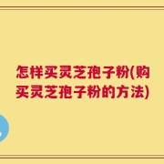 怎样买灵芝孢子粉(购买灵芝孢子粉的方法)
