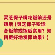 灵芝保子粉吃饭前还是饭后 (灵芝保子粉适合饭前或饭后食用？如何更好地发挥效果？)