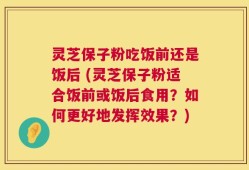 灵芝保子粉吃饭前还是饭后 (灵芝保子粉适合饭前或饭后食用？如何更好地发挥效果？)