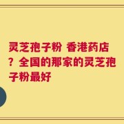 灵芝孢子粉 香港药店？全国的那家的灵芝孢子粉最好