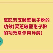 复配灵芝破壁孢子粉的功效(灵芝破壁孢子粉的功效及作用详解)