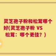 灵芝孢子粉和松茸哪个好(灵芝孢子粉 VS 松茸：哪个更佳？)