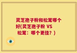 灵芝孢子粉和松茸哪个好(灵芝孢子粉 VS 松茸：哪个更佳？)
