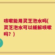 咳嗽能用灵芝泡水吗(灵芝泡水可以缓解咳嗽吗？)