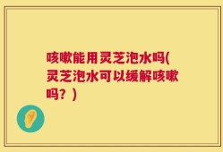 咳嗽能用灵芝泡水吗(灵芝泡水可以缓解咳嗽吗？)