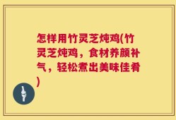 怎样用竹灵芝炖鸡(竹灵芝炖鸡，食材养颜补气，轻松煮出美味佳肴)