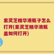 紫灵芝精华液瓶子怎么打开(紫灵芝精华液瓶盖如何打开)