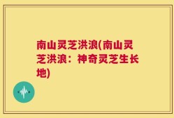 南山灵芝洪浪(南山灵芝洪浪：神奇灵芝生长地)