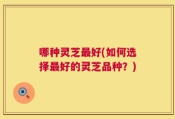 哪种灵芝最好(如何选择最好的灵芝品种？)