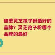 破壁灵芝孢子粉最好的品牌？灵芝孢子粉哪个品牌的最好
