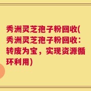 秀洲灵芝孢子粉回收(秀洲灵芝孢子粉回收：转废为宝，实现资源循环利用)