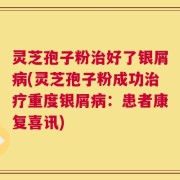 灵芝孢子粉治好了银屑病(灵芝孢子粉成功治疗重度银屑病：患者康复喜讯)