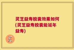 灵芝益寿胶囊效果如何(灵芝益寿胶囊能延年益寿)
