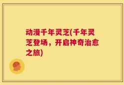 动漫千年灵芝(千年灵芝登场，开启神奇治愈之旅)