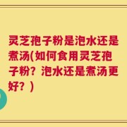 灵芝孢子粉是泡水还是煮汤(如何食用灵芝孢子粉？泡水还是煮汤更好？)