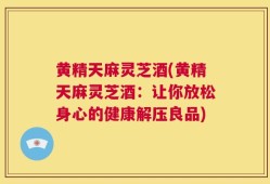 黄精天麻灵芝酒(黄精天麻灵芝酒：让你放松身心的健康解压良品)