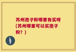 苏州孢子粉哪里有买呀(苏州哪里可以买孢子粉？)