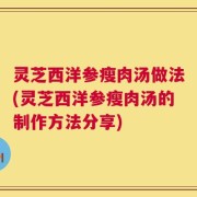 灵芝西洋参瘦肉汤做法(灵芝西洋参瘦肉汤的制作方法分享)