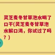 灵芝麦冬甘草泡水喝了口干(灵芝麦冬甘草泡水解口渴，你试过了吗？)