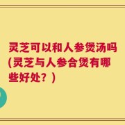 灵芝可以和人参煲汤吗(灵芝与人参合煲有哪些好处？)