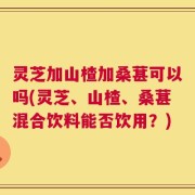 灵芝加山楂加桑葚可以吗(灵芝、山楂、桑葚混合饮料能否饮用？)