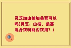 灵芝加山楂加桑葚可以吗(灵芝、山楂、桑葚混合饮料能否饮用？)