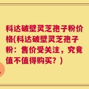 科达破壁灵芝孢子粉价格(科达破壁灵芝孢子粉：售价受关注，究竟值不值得购买？)