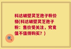 科达破壁灵芝孢子粉价格(科达破壁灵芝孢子粉：售价受关注，究竟值不值得购买？)