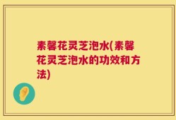 素馨花灵芝泡水(素馨花灵芝泡水的功效和方法)