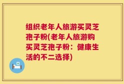 组织老年人旅游买灵芝孢子粉(老年人旅游购买灵芝孢子粉：健康生活的不二选择)