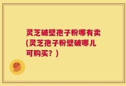 灵芝破壁孢子粉哪有卖(灵芝孢子粉壁破哪儿可购买？)