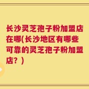 长沙灵芝孢子粉加盟店在哪(长沙地区有哪些可靠的灵芝孢子粉加盟店？)