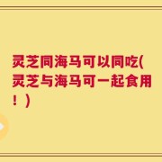 灵芝同海马可以同吃(灵芝与海马可一起食用！)