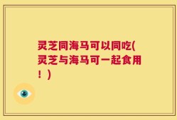 灵芝同海马可以同吃(灵芝与海马可一起食用！)