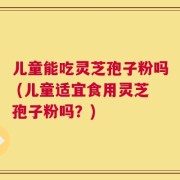 儿童能吃灵芝孢子粉吗 (儿童适宜食用灵芝孢子粉吗？)