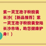 紫一灵芝孢子粉胶囊 长沙(【新品推荐】紫一灵芝孢子粉胶囊登陆长沙市场，助您健康护身！)